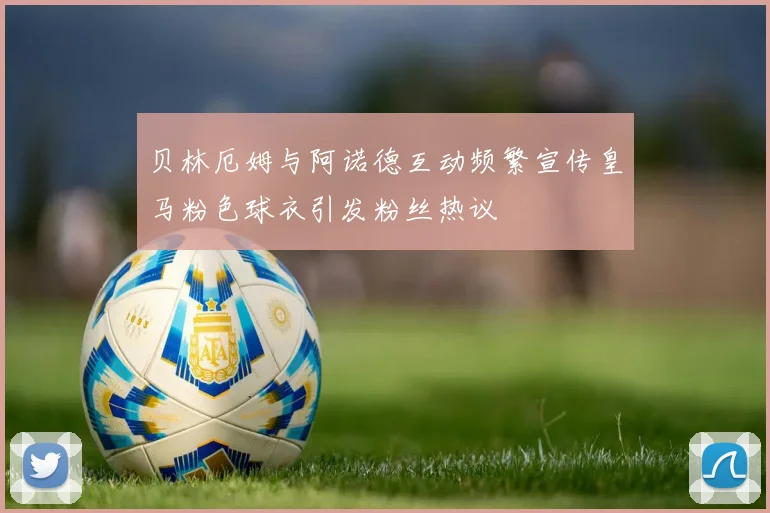 贝林厄姆与阿诺德互动频繁宣传皇马粉色球衣引发粉丝热议