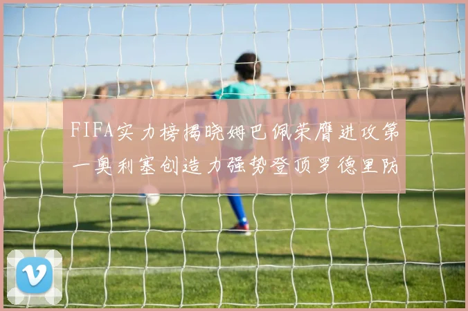 FIFA实力榜揭晓姆巴佩荣膺进攻第一奥利塞创造力强势登顶罗德里防守能力无可匹敌