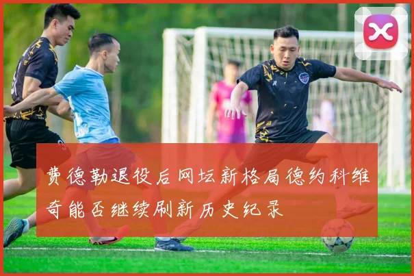 费德勒退役后网坛新格局德约科维奇能否继续刷新历史纪录