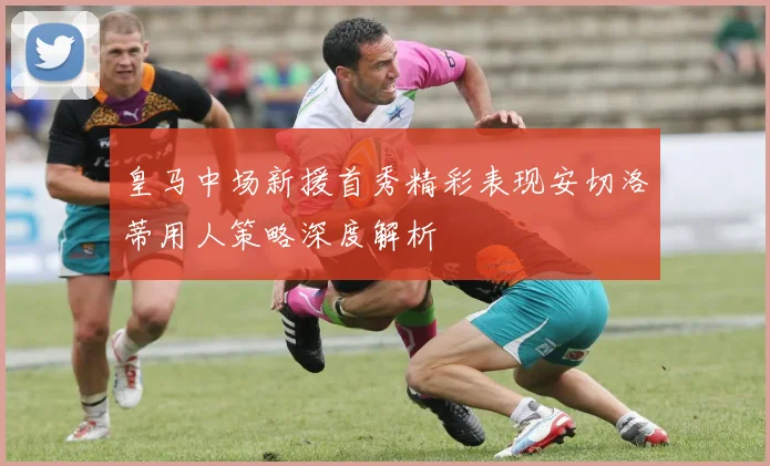 皇马中场新援首秀精彩表现安切洛蒂用人策略深度解析