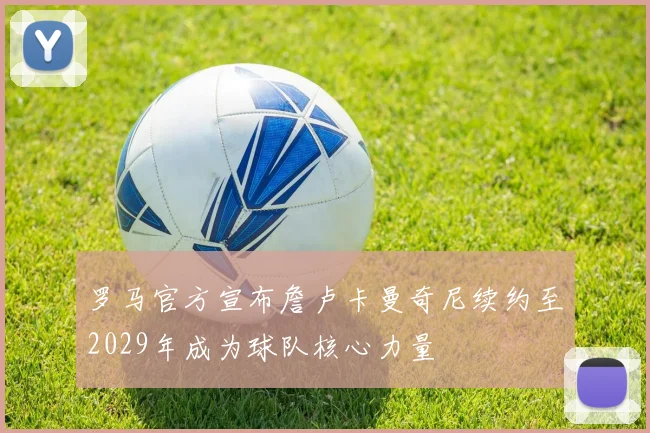罗马官方宣布詹卢卡曼奇尼续约至2029年成为球队核心力量