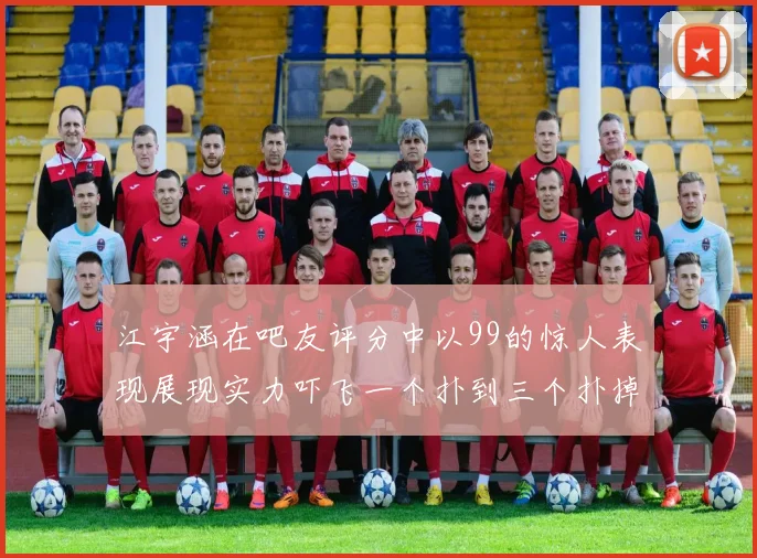 江宇涵在吧友评分中以99的惊人表现展现实力吓飞一个扑到三个扑掉两个神级表现